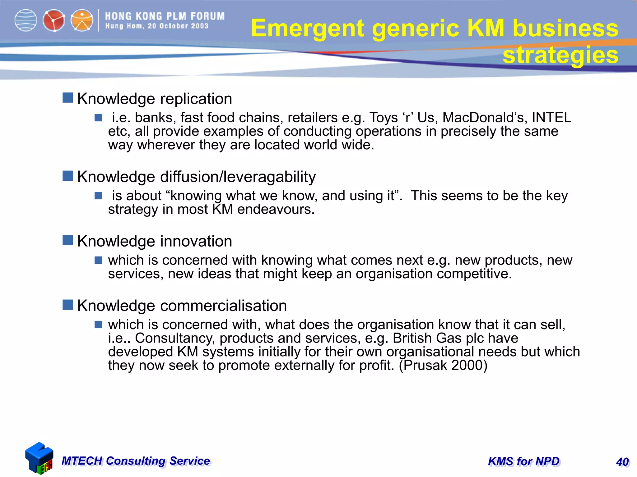 KMS for NPDMTECH Consulting Service 40
Emergent generic KM business
strategies
 Knowledge replication
 i.e. banks, fast food chains, retailers e.g. Toys ‘r’ Us, MacDonald’s, INTEL
etc, all provide examples of conducting operations in precisely the same
way wherever they are located world wide.
 Knowledge diffusion/leveragability
 is about “knowing what we know, and using it”. This seems to be the key
strategy in most KM endeavours.
 Knowledge innovation
 which is concerned with knowing what comes next e.g. new products, new
services, new ideas that might keep an organisation competitive.
 Knowledge commercialisation
 which is concerned with, what does the organisation know that it can sell,
i.e.. Consultancy, products and services, e.g. British Gas plc have
developed KM systems initially for their own organisational needs but which
they now seek to promote externally for profit. (Prusak 2000)
 
