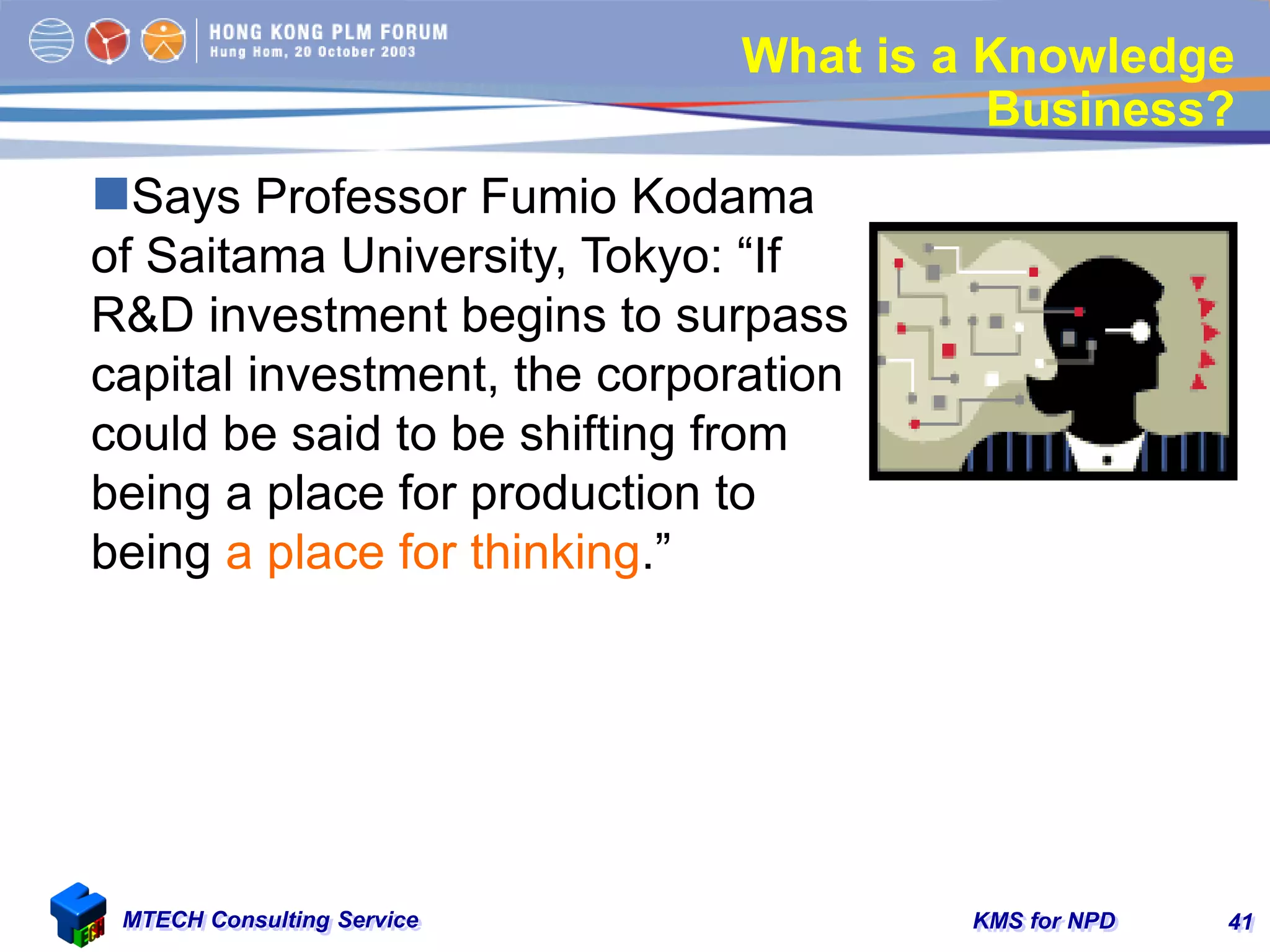 KMS for NPDMTECH Consulting Service 41
What is a Knowledge
Business?
Says Professor Fumio Kodama
of Saitama University, Tokyo: “If
R&D investment begins to surpass
capital investment, the corporation
could be said to be shifting from
being a place for production to
being a place for thinking.”
 