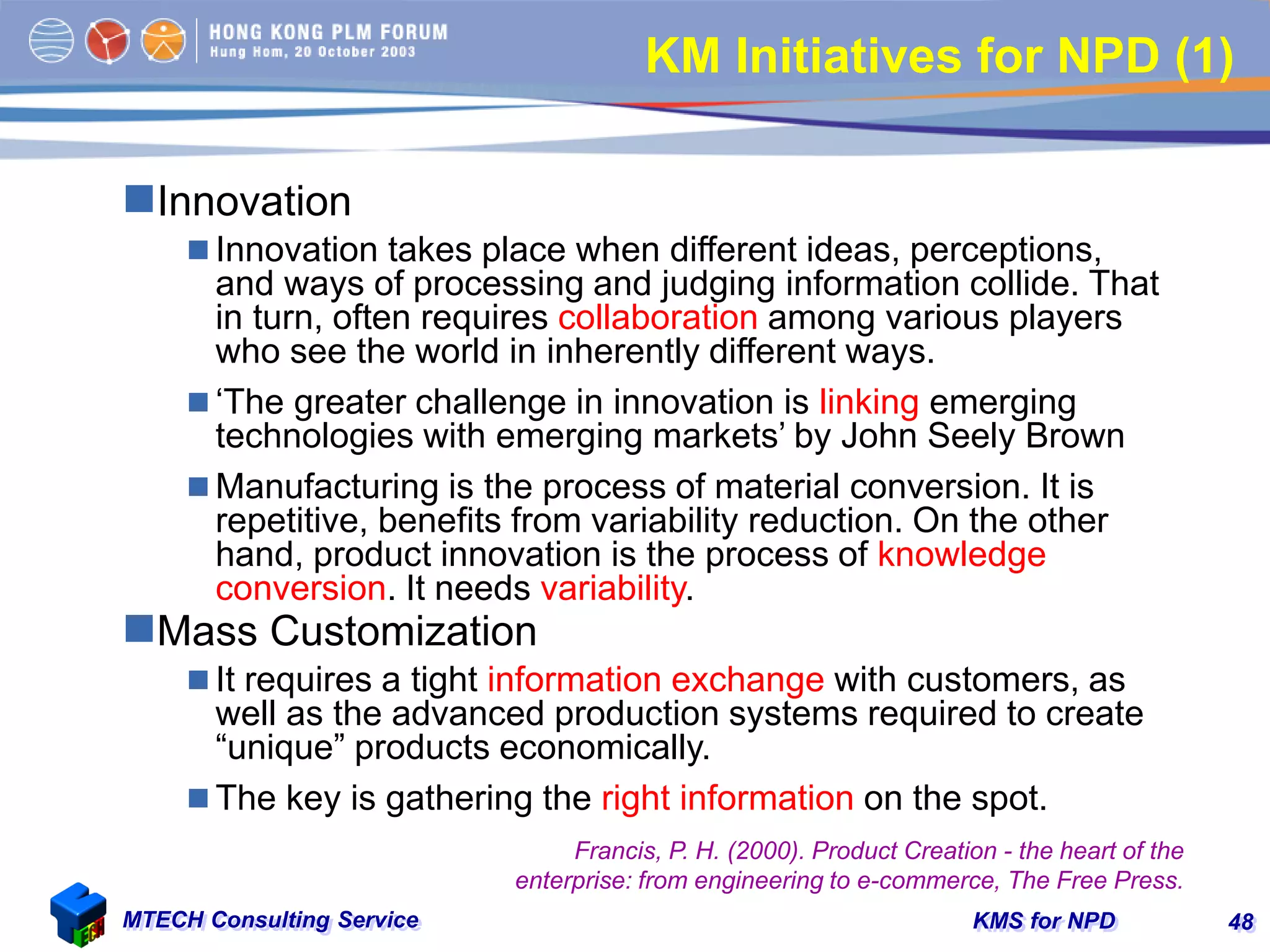 KMS for NPDMTECH Consulting Service 48
KM Initiatives for NPD (1)
Innovation
 Innovation takes place when different ideas, perceptions,
and ways of processing and judging information collide. That
in turn, often requires collaboration among various players
who see the world in inherently different ways.
 ‘The greater challenge in innovation is linking emerging
technologies with emerging markets’ by John Seely Brown
 Manufacturing is the process of material conversion. It is
repetitive, benefits from variability reduction. On the other
hand, product innovation is the process of knowledge
conversion. It needs variability.
Mass Customization
 It requires a tight information exchange with customers, as
well as the advanced production systems required to create
“unique” products economically.
 The key is gathering the right information on the spot.
Francis, P. H. (2000). Product Creation - the heart of the
enterprise: from engineering to e-commerce, The Free Press.
 