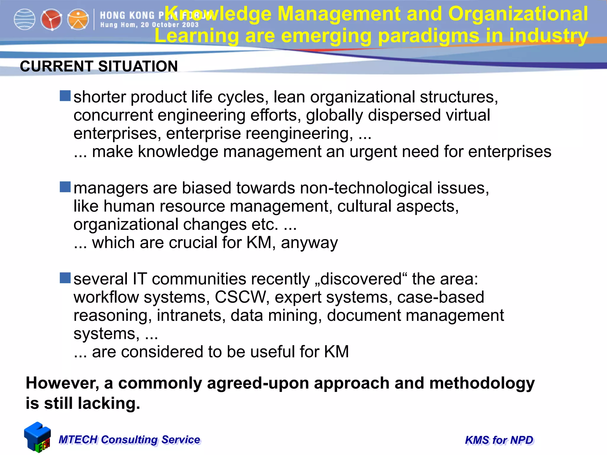 KMS for NPDMTECH Consulting Service
Knowledge Management and Organizational
Learning are emerging paradigms in industry
shorter product life cycles, lean organizational structures,
concurrent engineering efforts, globally dispersed virtual
enterprises, enterprise reengineering, ...
... make knowledge management an urgent need for enterprises
managers are biased towards non-technological issues,
like human resource management, cultural aspects,
organizational changes etc. ...
... which are crucial for KM, anyway
several IT communities recently „discovered“ the area:
workflow systems, CSCW, expert systems, case-based
reasoning, intranets, data mining, document management
systems, ...
... are considered to be useful for KM
CURRENT SITUATION
However, a commonly agreed-upon approach and methodology
is still lacking.
 