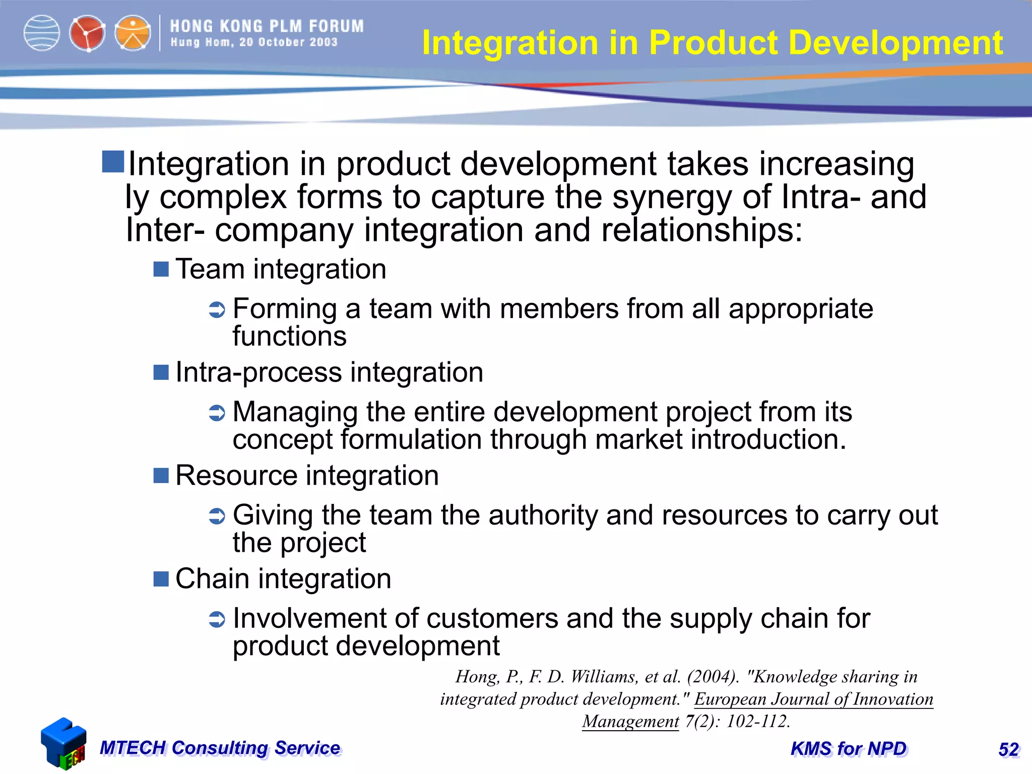 KMS for NPDMTECH Consulting Service 52
Integration in Product Development
Integration in product development takes increasing
ly complex forms to capture the synergy of Intra- and
Inter- company integration and relationships:
 Team integration
 Forming a team with members from all appropriate
functions
 Intra-process integration
 Managing the entire development project from its
concept formulation through market introduction.
 Resource integration
 Giving the team the authority and resources to carry out
the project
 Chain integration
 Involvement of customers and the supply chain for
product development
Hong, P., F. D. Williams, et al. (2004). "Knowledge sharing in
integrated product development." European Journal of Innovation
Management 7(2): 102-112.
 