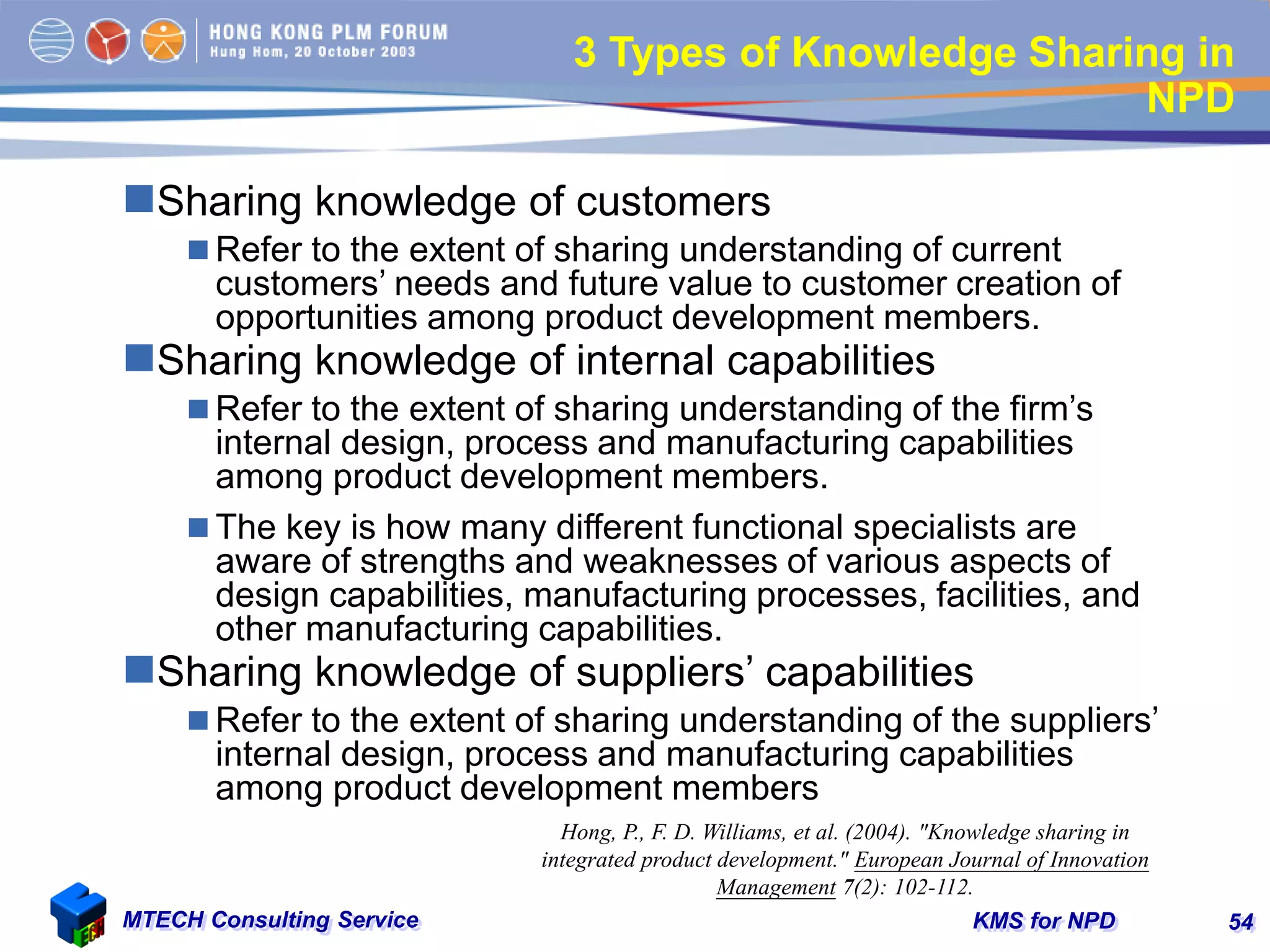 KMS for NPDMTECH Consulting Service 54
3 Types of Knowledge Sharing in
NPD
Sharing knowledge of customers
 Refer to the extent of sharing understanding of current
customers’ needs and future value to customer creation of
opportunities among product development members.
Sharing knowledge of internal capabilities
 Refer to the extent of sharing understanding of the firm’s
internal design, process and manufacturing capabilities
among product development members.
 The key is how many different functional specialists are
aware of strengths and weaknesses of various aspects of
design capabilities, manufacturing processes, facilities, and
other manufacturing capabilities.
Sharing knowledge of suppliers’ capabilities
 Refer to the extent of sharing understanding of the suppliers’
internal design, process and manufacturing capabilities
among product development members
Hong, P., F. D. Williams, et al. (2004). "Knowledge sharing in
integrated product development." European Journal of Innovation
Management 7(2): 102-112.
 