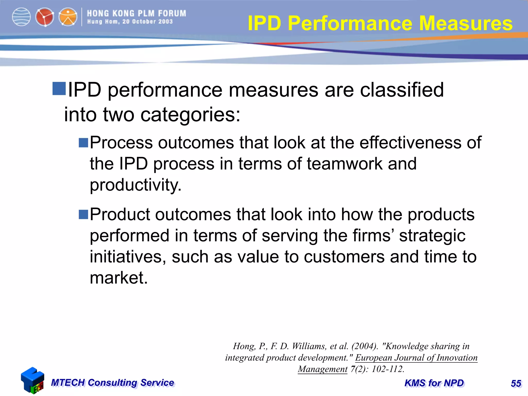 KMS for NPDMTECH Consulting Service 55
IPD Performance Measures
IPD performance measures are classified
into two categories:
Process outcomes that look at the effectiveness of
the IPD process in terms of teamwork and
productivity.
Product outcomes that look into how the products
performed in terms of serving the firms’ strategic
initiatives, such as value to customers and time to
market.
Hong, P., F. D. Williams, et al. (2004). "Knowledge sharing in
integrated product development." European Journal of Innovation
Management 7(2): 102-112.
 