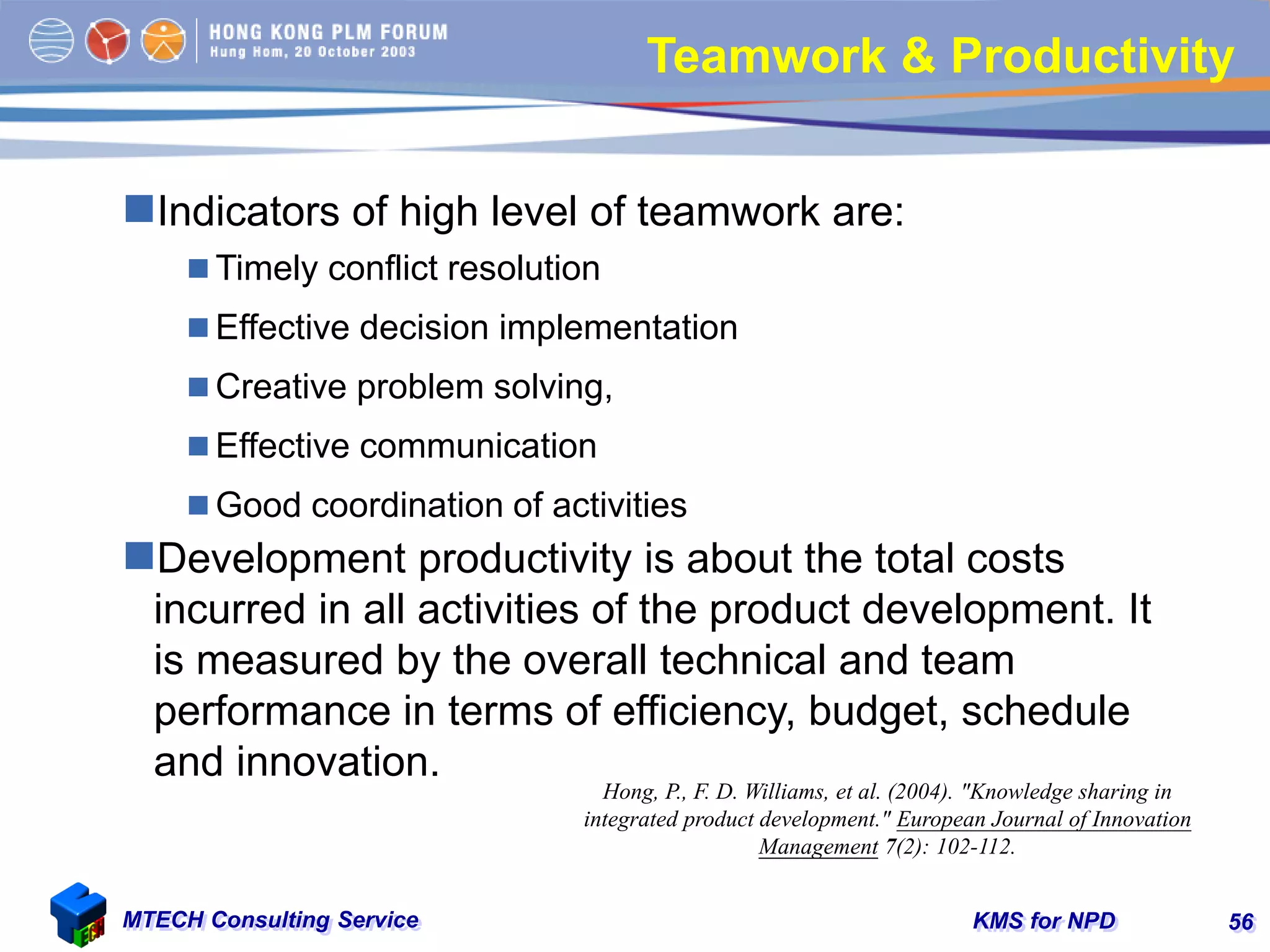 KMS for NPDMTECH Consulting Service 56
Teamwork & Productivity
Indicators of high level of teamwork are:
 Timely conflict resolution
 Effective decision implementation
 Creative problem solving,
 Effective communication
 Good coordination of activities
Development productivity is about the total costs
incurred in all activities of the product development. It
is measured by the overall technical and team
performance in terms of efficiency, budget, schedule
and innovation.
Hong, P., F. D. Williams, et al. (2004). "Knowledge sharing in
integrated product development." European Journal of Innovation
Management 7(2): 102-112.
 