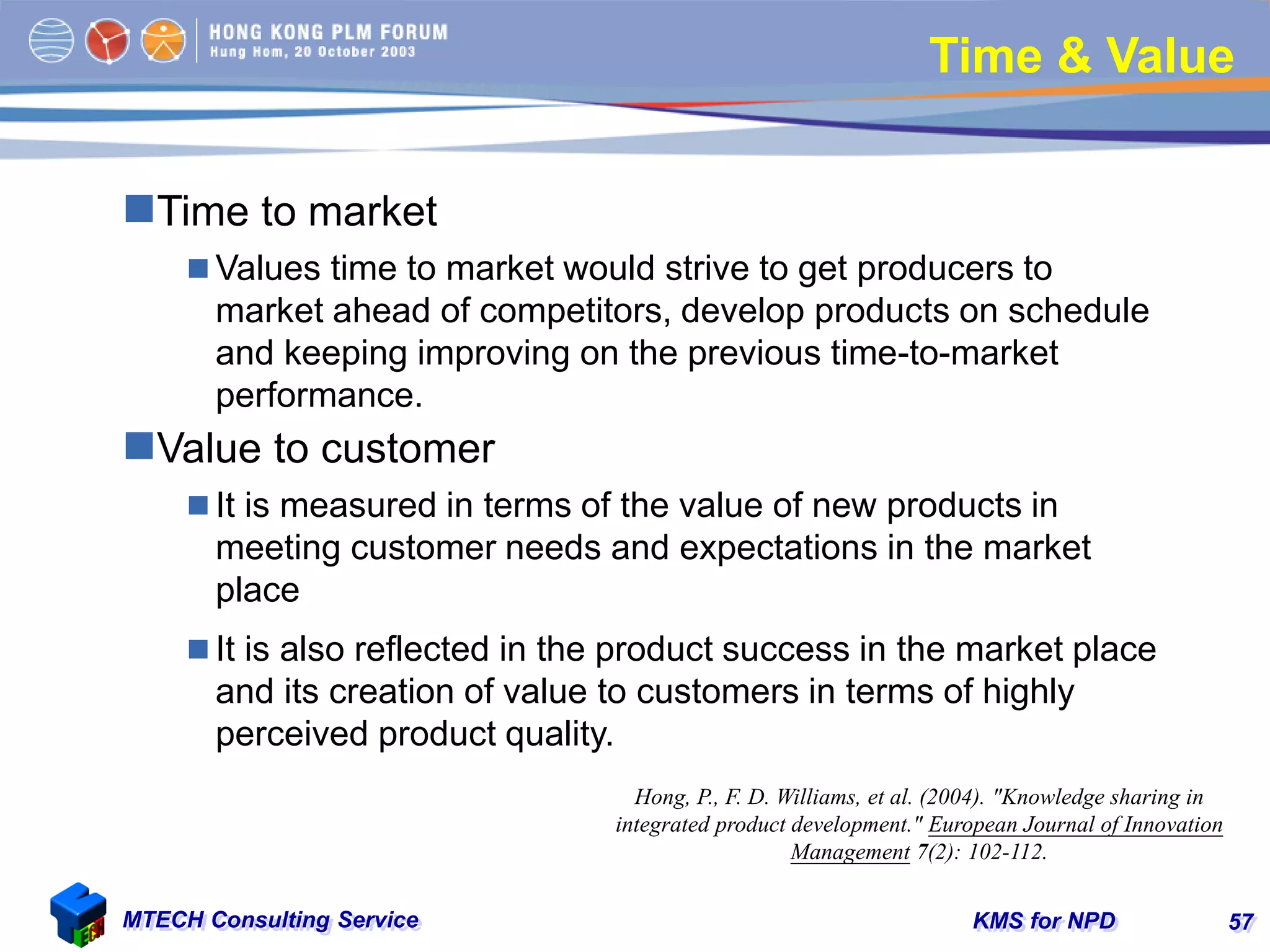KMS for NPDMTECH Consulting Service 57
Time & Value
Time to market
 Values time to market would strive to get producers to
market ahead of competitors, develop products on schedule
and keeping improving on the previous time-to-market
performance.
Value to customer
 It is measured in terms of the value of new products in
meeting customer needs and expectations in the market
place
 It is also reflected in the product success in the market place
and its creation of value to customers in terms of highly
perceived product quality.
Hong, P., F. D. Williams, et al. (2004). "Knowledge sharing in
integrated product development." European Journal of Innovation
Management 7(2): 102-112.
 