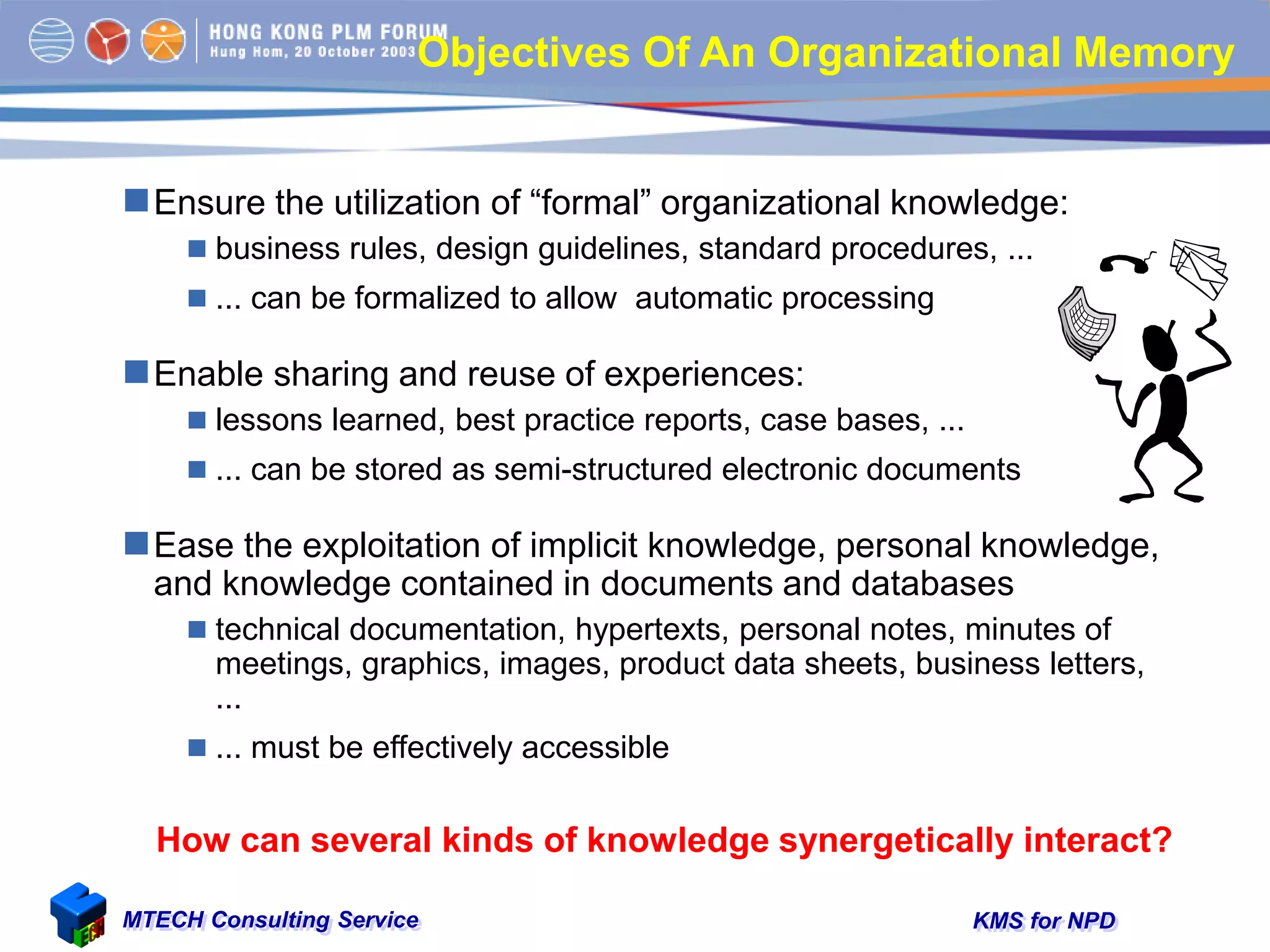 KMS for NPDMTECH Consulting Service
Objectives Of An Organizational Memory
Ensure the utilization of “formal” organizational knowledge:
 business rules, design guidelines, standard procedures, ...
 ... can be formalized to allow automatic processing
Enable sharing and reuse of experiences:
 lessons learned, best practice reports, case bases, ...
 ... can be stored as semi-structured electronic documents
Ease the exploitation of implicit knowledge, personal knowledge,
and knowledge contained in documents and databases
 technical documentation, hypertexts, personal notes, minutes of
meetings, graphics, images, product data sheets, business letters,
...
 ... must be effectively accessible
How can several kinds of knowledge synergetically interact?
 