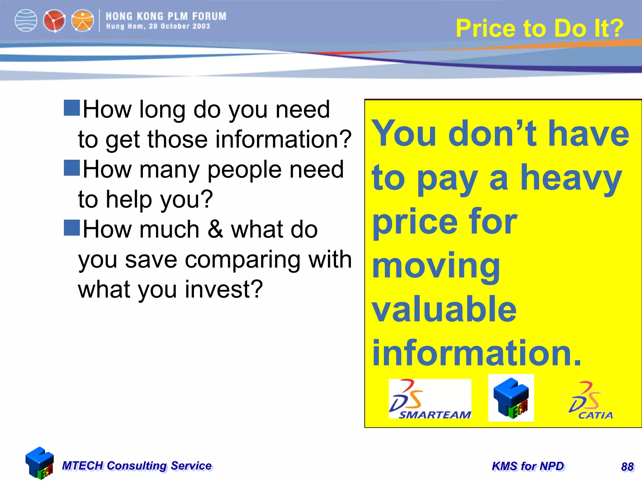 KMS for NPDMTECH Consulting Service 88
Price to Do It?
How long do you need
to get those information?
How many people need
to help you?
How much & what do
you save comparing with
what you invest?
You don’t have
to pay a heavy
price for
moving heavy
goods.
You don’t have
to pay a heavy
price for
moving
valuable
information.
 