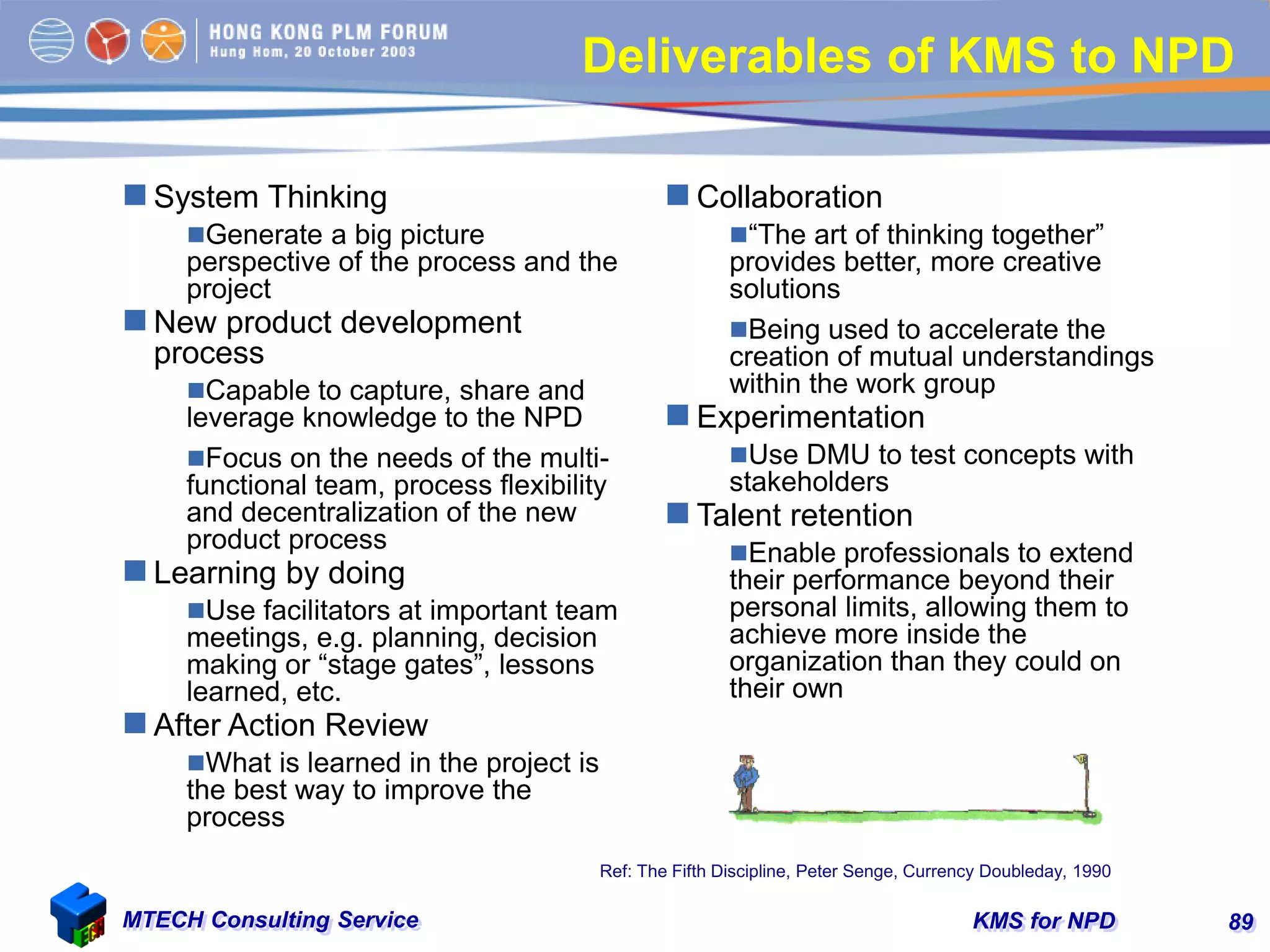 KMS for NPDMTECH Consulting Service 89
Deliverables of KMS to NPD
 System Thinking
Generate a big picture
perspective of the process and the
project
 New product development
process
Capable to capture, share and
leverage knowledge to the NPD
Focus on the needs of the multi-
functional team, process flexibility
and decentralization of the new
product process
 Learning by doing
Use facilitators at important team
meetings, e.g. planning, decision
making or “stage gates”, lessons
learned, etc.
 After Action Review
What is learned in the project is
the best way to improve the
process
 Collaboration
“The art of thinking together”
provides better, more creative
solutions
Being used to accelerate the
creation of mutual understandings
within the work group
 Experimentation
Use DMU to test concepts with
stakeholders
 Talent retention
Enable professionals to extend
their performance beyond their
personal limits, allowing them to
achieve more inside the
organization than they could on
their own
Ref: The Fifth Discipline, Peter Senge, Currency Doubleday, 1990
 