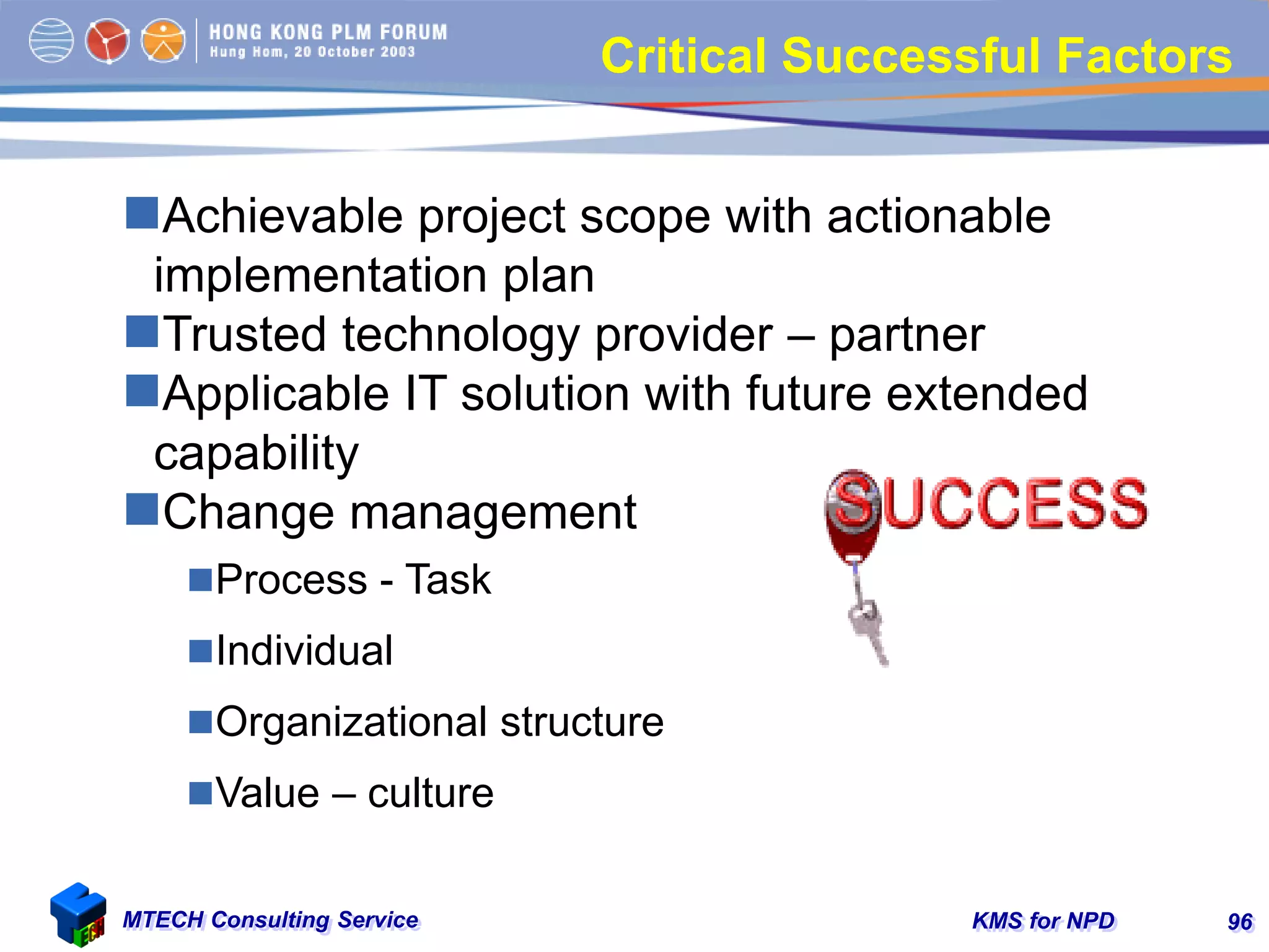 KMS for NPDMTECH Consulting Service 96
Critical Successful Factors
Achievable project scope with actionable
implementation plan
Trusted technology provider – partner
Applicable IT solution with future extended
capability
Change management
Process - Task
Individual
Organizational structure
Value – culture
 