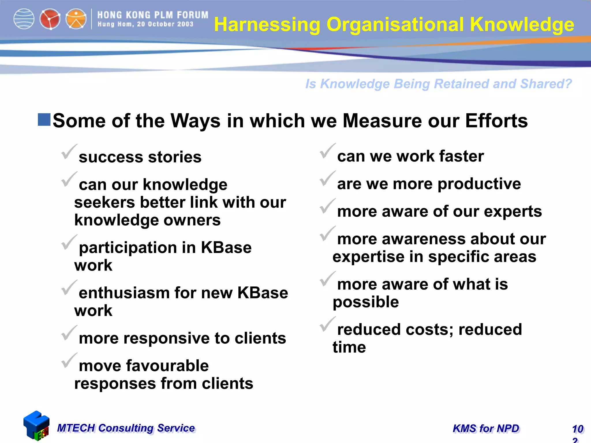 KMS for NPDMTECH Consulting Service 10
Some of the Ways in which we Measure our Efforts
Is Knowledge Being Retained and Shared?
Harnessing Organisational Knowledge
success stories
can our knowledge
seekers better link with our
knowledge owners
participation in KBase
work
enthusiasm for new KBase
work
more responsive to clients
move favourable
responses from clients
can we work faster
are we more productive
more aware of our experts
more awareness about our
expertise in specific areas
more aware of what is
possible
reduced costs; reduced
time
 
