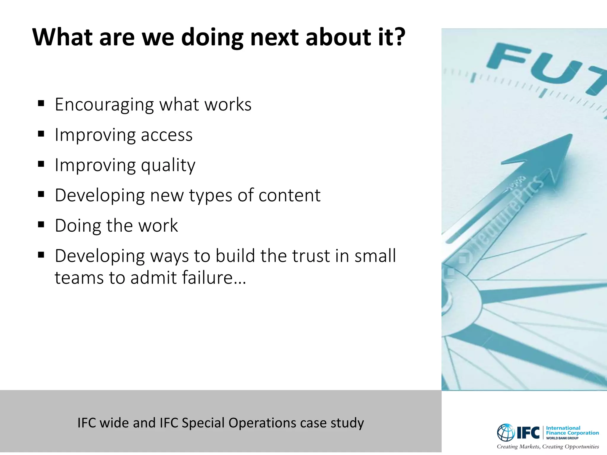  Encouraging what works
 Improving access
 Improving quality
 Developing new types of content
 Doing the work
 Developing ways to build the trust in small
teams to admit failure…
10 IFC wide and IFC Special Operations case study
What are we doing next about it?
 