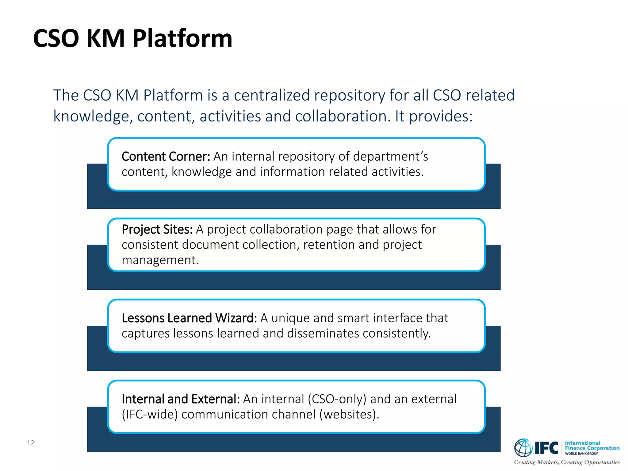 The CSO KM Platform is a centralized repository for all CSO related
knowledge, content, activities and collaboration. It provides:
CSO KM Platform
Content Corner: An internal repository of department’s
content, knowledge and information related activities.
Project Sites: A project collaboration page that allows for
consistent document collection, retention and project
management.
Lessons Learned Wizard: A unique and smart interface that
captures lessons learned and disseminates consistently.
Internal and External: An internal (CSO-only) and an external
(IFC-wide) communication channel (websites).
12
 