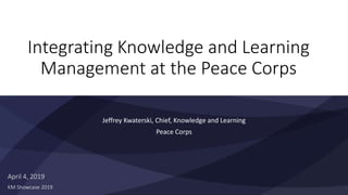 Integrating Knowledge and Learning
Management at the Peace Corps
Jeffrey Kwaterski, Chief, Knowledge and Learning
Peace Corps
April 4, 2019
KM Showcase 2019
 