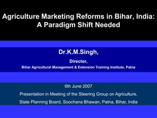 Agriculture Marketing Reforms in Bihar, India:
A Paradigm Shift Needed
Dr.K.M.Singh,
Director,
Bihar Agricultural Management & Extension Training Institute, Patna
6th June 2007
Presentation in Meeting of the Steering Group on Agriculture,
State Planning Board, Soochana Bhawan, Patna, Bihar, India
 