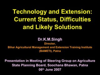Technology and Extension:
Current Status, Difficulties
and Likely Solutions
Dr.K.M.SinghDr.K.M.Singh
Director,Director,
Bihar Agricultural Management and Extension Training InstituteBihar Agricultural Management and Extension Training Institute
(BAMETI), Patna(BAMETI), Patna
Presentation in Meeting of Steering Group on AgriculturePresentation in Meeting of Steering Group on Agriculture
State Planning Board, Soochana Bhawan, PatnaState Planning Board, Soochana Bhawan, Patna
0606thth
June 2007June 2007
 