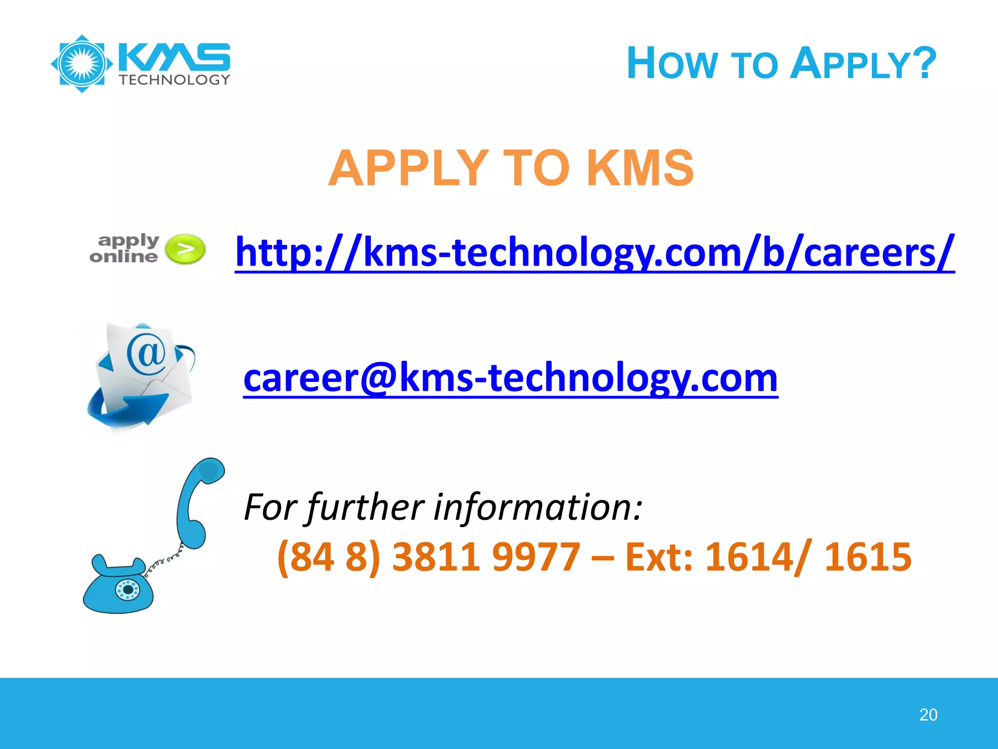 HOW TO APPLY?
20
http://kms-technology.com/b/careers/
career@kms-technology.com
(84 8) 3811 9977 – Ext: 1614/ 1615
For further information:
APPLY TO KMS
 