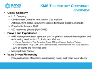 KMS TECHNOLOGY CORPORATE
OVERVIEW
• Global Company
– U.S. Company
– Development Center in Ho Chi Minh City, Vietnam
– Act local, think global (around-the-clock / distributed global team model)
– Founded in January, 2009
– 400 resources globally (April 2013)
• Proven and Experienced
– KMS management team spent the past 14 years in software development and
outsourcing services in U.S., India, and Vietnam
• Former Executives of First Consulting Group, CSC and Paragon Solutions Vietnam
• Established and setup CMMI Level 5 centers in India and Vietnam with over 1,300 resources
– 100% of clients are reference-able
– Microsoft Gold Partner
• Value Driven Philosophy
– Focus all aspects of business on delivering quality and value to our clients
 