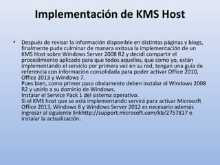 Implementación de KMS Host
•

Después de revisar la información disponible en distintas páginas y blogs,
finalmente pude culminar de manera exitosa la implementación de un
KMS Host sobre Windows Server 2008 R2 y decidí compartir el
procedimiento aplicado para que todos aquellos, que como yo, están
implementando el servicio por primera vez en su red, tengan una guía de
referencia con información consolidada para poder activar Office 2010,
Office 2013 y Windows 7.
Pues bien, como primer paso obviamente deben instalar el Windows 2008
R2 y unirlo a su dominio de Windows.
Instalar el Service Pack 1 del sistema operativo.
Si el KMS host que se está implementando servirá para activar Microsoft
Office 2013, Windows 8 y Windows Server 2012 es necesario además
ingresar al siguiente linkhttp://support.microsoft.com/kb/2757817 e
instalar la actualización.

 
