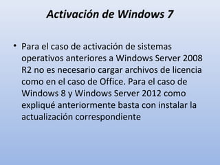 Activación de Windows 7
• Para el caso de activación de sistemas
operativos anteriores a Windows Server 2008
R2 no es necesario cargar archivos de licencia
como en el caso de Office. Para el caso de
Windows 8 y Windows Server 2012 como
expliqué anteriormente basta con instalar la
actualización correspondiente

 