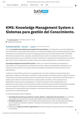 6/9/2021 KMS: Knowledge Management System o Sistemas para gestión del Conocimiento. | Dataprix TI
https://www.dataprix.com/es/blog-it/respinosamilla/kms-knowledge-management-system-o-sistemas-gestion-del-conocimiento 1/6
KMS: Knowledge Management System o
Sistemas para gestión del Conocimiento.

By respinosamilla
on
25 Febrero, 2010 - 09:50
Versión para impresión Inicie sesión o registrese para enviar comentarios
Nuevas tecnologias desarrolladas para la gestión del conocimiento y su integración en una única plataforma.
Son herramientas no relacionadas directamente con el Business Intelligence, pero nos permiten gestionar toda la
información y el conocimiento que hay en la empresa para poder sacar un mayor partido de ella. Por ejemplo,
toda la documentación interna, manuales, procedimientos que existen en la empresa estara guardada en un
gestor documental que una vez indexado, se puede consultar por los integrantes de la organización de una forma
ágil. Al fin y al cabo, la información es poder y cuanto mas rapida se pueda obtener, mas beneficios genera.
Knowledge Management System (KM System) se refiere a los sistemas informáticos para gestionar el
conocimiento en las organizaciones, que soportan la creación, captura, almacenamiento y distribución de la
información. Estos sistemas son una parte mas de la estrategia de Gestión del Conocimiento dentro de las
organizaciones.
La idea de un sistema KM es permitir a los empleados tener un acceso completo a la documentación de la
organización, origenes de información y soluciones. El tipico ejemplo es la empresa donde un ingeniero conoce la
composiciones de metales que podria reducir el nivel del ruidos en motores. Compartiendo esta información, se
podria ayudar a diseñar motores mas efectivos o podria ayudar y dar ideas a otros componenes de la
organización a diseñar mejores equipamientos o a mejorar los productos. Otro ejemplo podría ser el
departamento comercial que necesita información sobre los clientes y puede consultar la información recopilada
por otros compañeros al respecto. O el departamento de sistemas que tienes todos sus manuales de
administración y documentación informatizados y es facil buscar soluciones a problemas presentados
anteriormente en dicha información.
Un sistema KM podría incluir lo siguiente:
1. Tecnologia documental que permita la creación, gestion y comparticion de documentos con un formato
determinado (como Lotus Notes, portales Web de gestion documental, Bases de datos distribuidas).
2. Ontologia/taxonomia: similar a la tecnologias de documentacion para crear un sistema de terminologias
que son usadas por sumarizar, organizar o clasificar los documentos ( por ejemplo Autor, Materia,
Organizacion, etc).
3. Proporcionar mapas de red de la organización para mostar el flujo de comunicacion entre las entidades y
los individuos.
Gestion del Conocimiento


 

Software Blogs Foro Tablón de Empresas Empresas IT

 
 
 

Business Intelligence Data Science Bases de Datos ERP CRM
 
