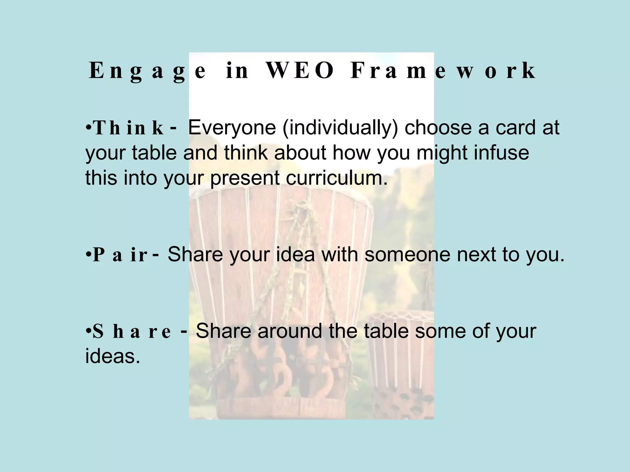 Engage in WEO Framework Think-  Everyone (individually) choose a card at your table and think about how you might infuse this into your present curriculum. Pair-  Share your idea with someone next to you. Share-  Share around the table some of your ideas. 
