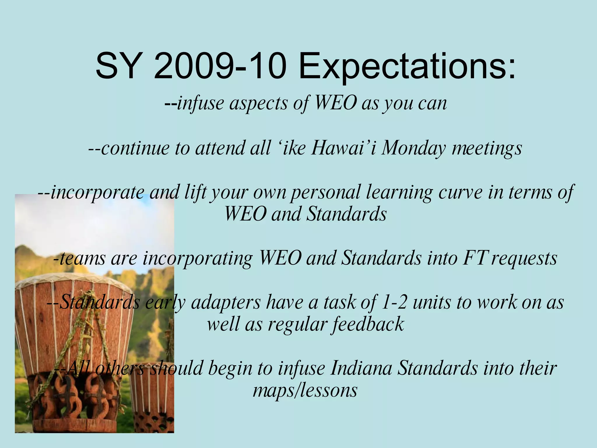 SY 2009-10 Expectations: -- infuse aspects of WEO as you can --continue to attend all ‘ike Hawai’i Monday meetings --incorporate and lift your own personal learning curve in terms of WEO and Standards -teams are incorporating WEO and Standards into FT requests --Standards early adapters have a task of 1-2 units to work on as well as regular feedback --All others should begin to infuse Indiana Standards into their maps/lessons 