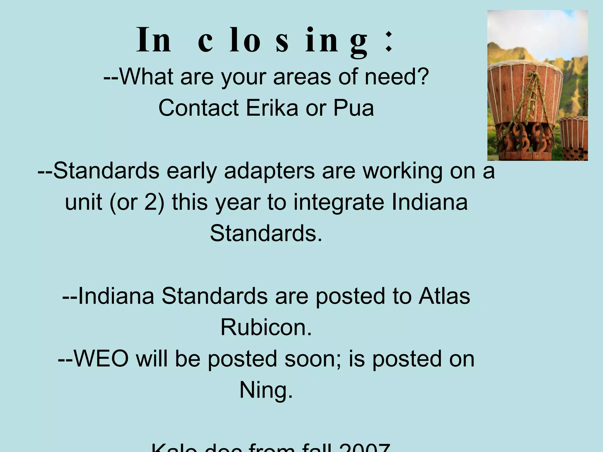 In closing: --What are your areas of need? Contact Erika or Pua --Standards early adapters are working on a unit (or 2) this year to integrate Indiana Standards. --Indiana Standards are posted to Atlas Rubicon. --WEO will be posted soon; is posted on Ning. --Kalo doc from fall 2007. 