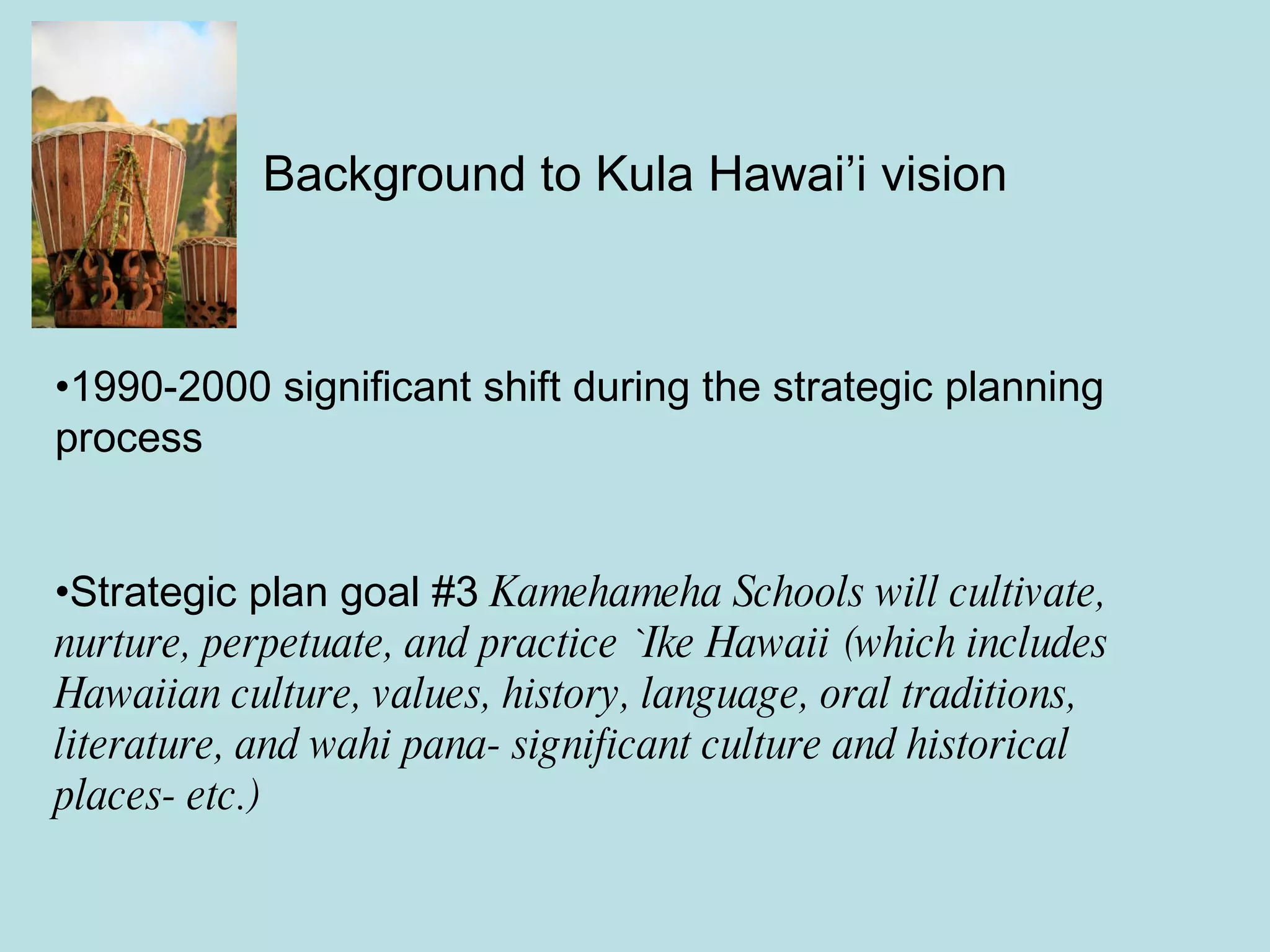Background to Kula Hawai’i vision 1990-2000 significant shift during the strategic planning process Strategic plan goal #3  Kamehameha Schools will cultivate, nurture, perpetuate, and practice `Ike Hawaii (which includes Hawaiian culture, values, history, language, oral traditions, literature, and wahi pana- significant culture and historical places- etc.) 