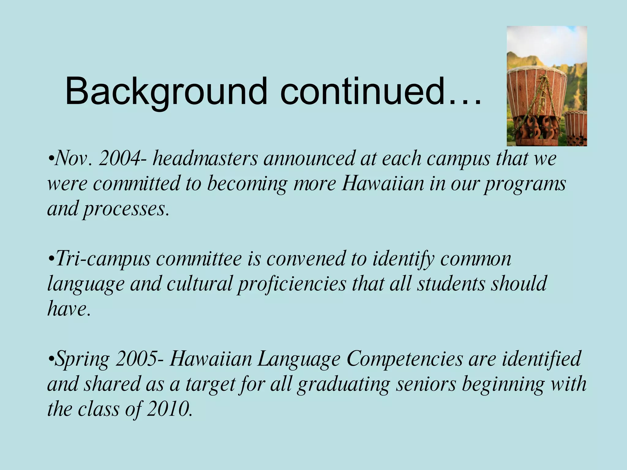 Background continued… Nov. 2004- headmasters announced at each campus that we were committed to becoming more Hawaiian in our programs and processes. Tri-campus committee is convened to identify common language and cultural proficiencies that all students should have. Spring 2005- Hawaiian Language Competencies are identified and shared as a target for all graduating seniors beginning with the class of 2010. 