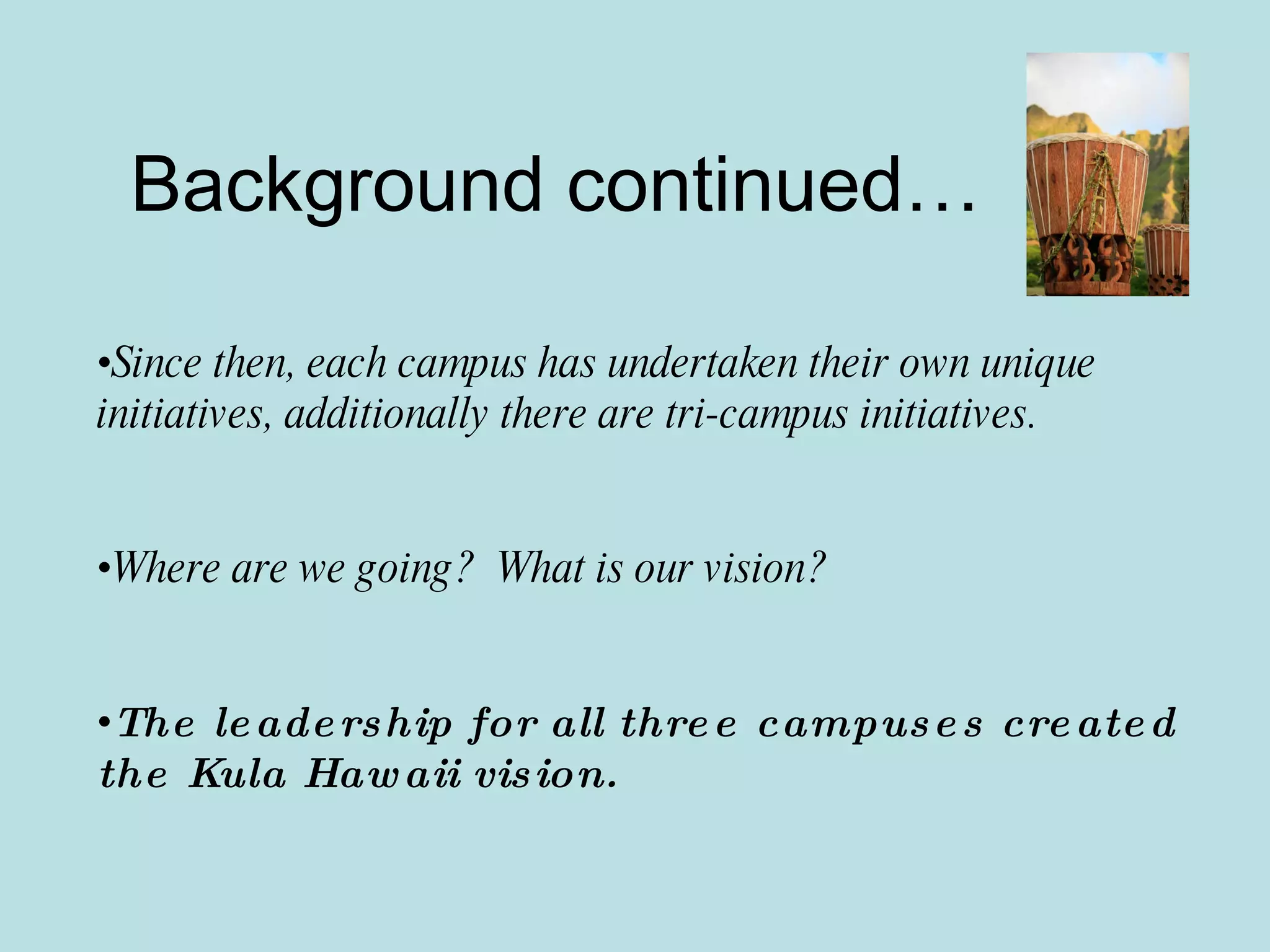 Background continued… Since then, each campus has undertaken their own unique initiatives, additionally there are tri-campus initiatives. Where are we going?  What is our vision? The leadership for all three campuses created the Kula Hawaii vision. 