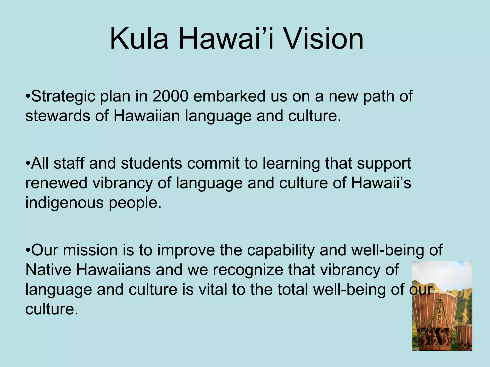 Kula Hawai’i Vision Strategic plan in 2000 embarked us on a new path of stewards of Hawaiian language and culture. All staff and students commit to learning that support renewed vibrancy of language and culture of Hawaii’s indigenous people. Our mission is to improve the capability and well-being of Native Hawaiians and we recognize that vibrancy of language and culture is vital to the total well-being of our culture. 