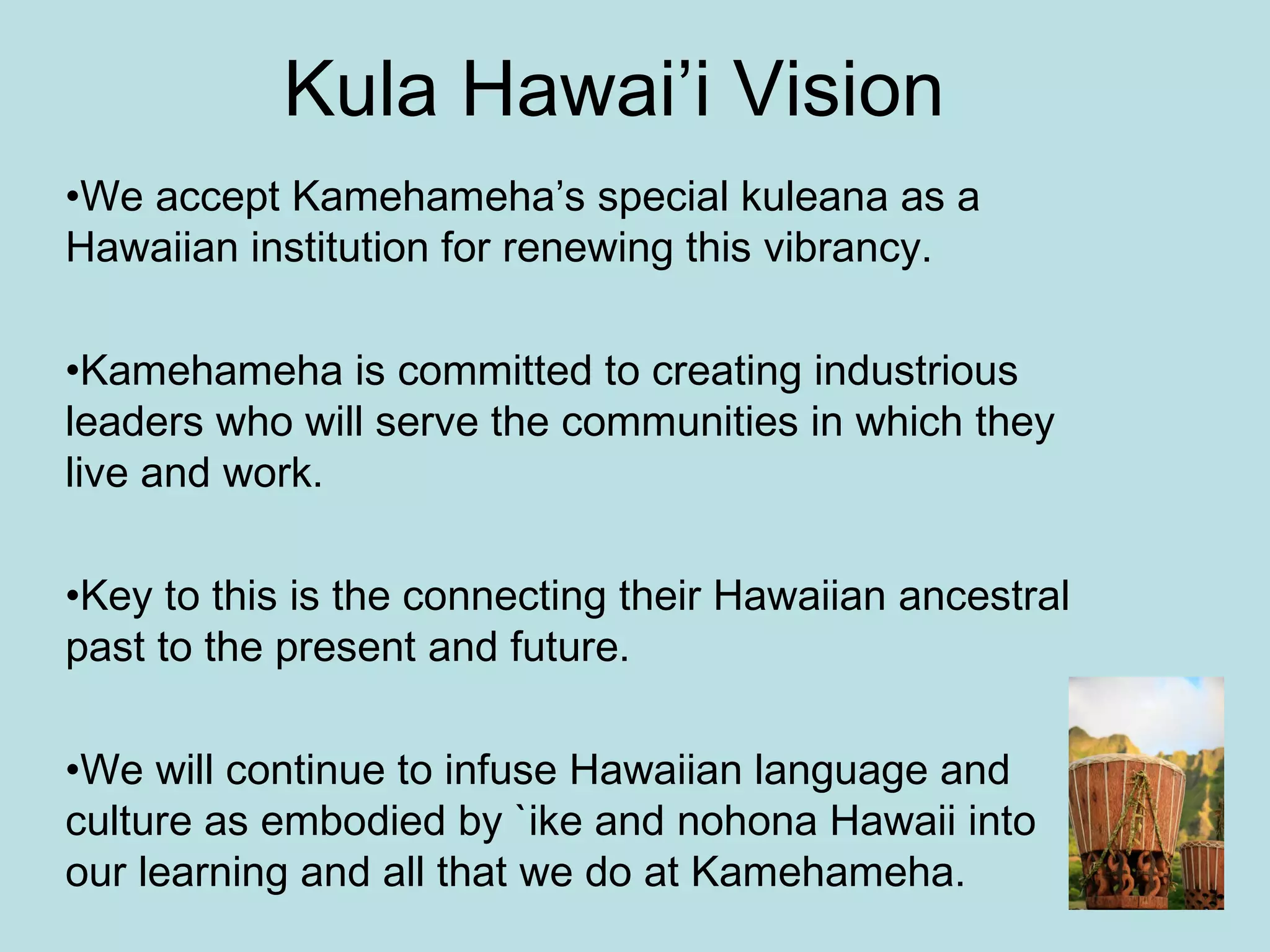 Kula Hawai’i Vision We accept Kamehameha’s special kuleana as a Hawaiian institution for renewing this vibrancy. Kamehameha is committed to creating industrious leaders who will serve the communities in which they live and work. Key to this is the connecting their Hawaiian ancestral past to the present and future. We will continue to infuse Hawaiian language and culture as embodied by `ike and nohona Hawaii into our learning and all that we do at Kamehameha. 