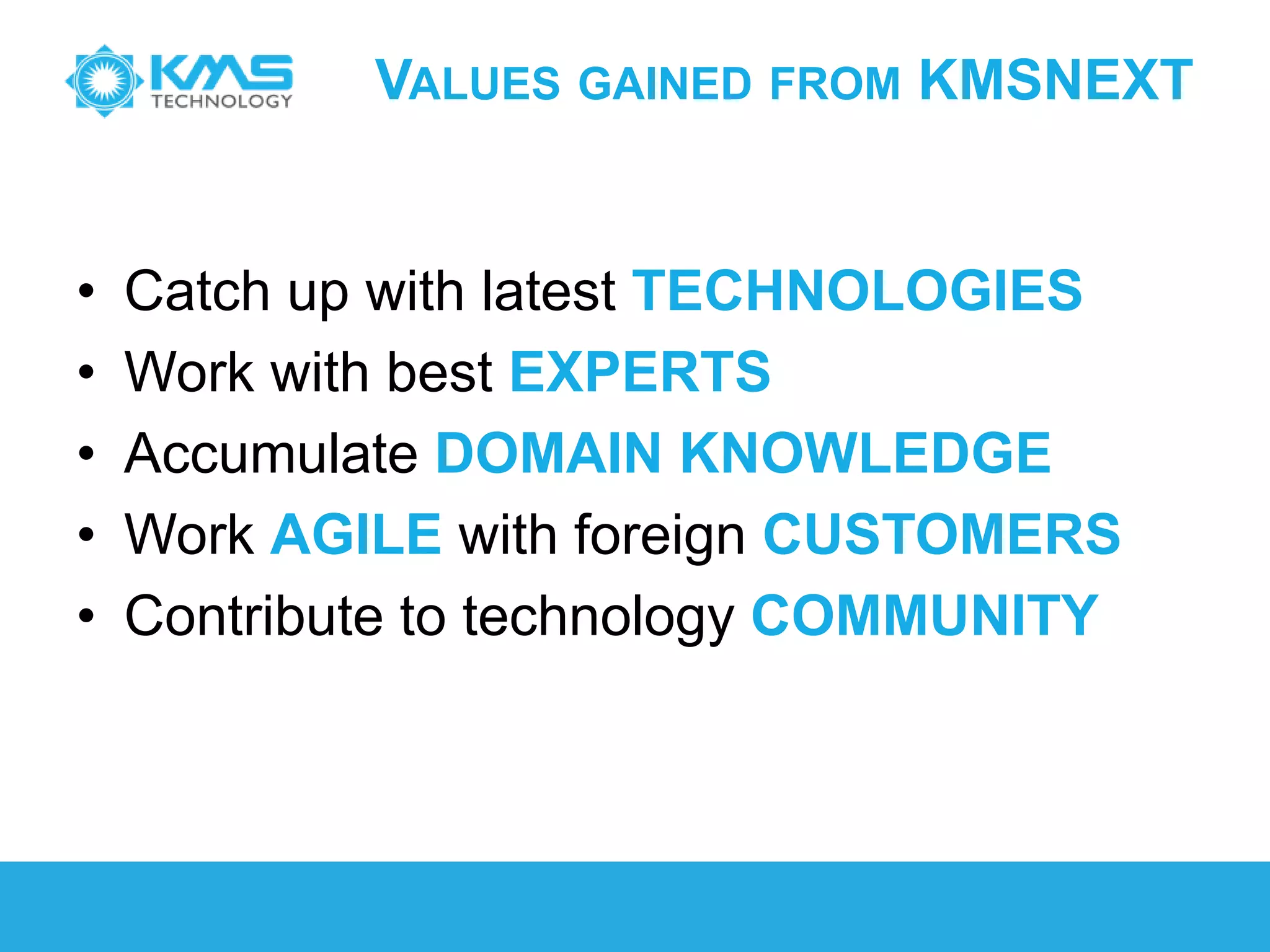VALUES GAINED FROM KMSNEXT
• Catch up with latest TECHNOLOGIES
• Work with best EXPERTS
• Accumulate DOMAIN KNOWLEDGE
• Work AGILE with foreign CUSTOMERS
• Contribute to technology COMMUNITY