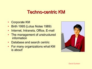 Techno-centric KM Corporate KM Birth 1995 (Lotus Notes 1989) Internet, Intranets, Office, E-mail  The management of unstructured  information Database and search centric For many organizations what KM is about! 