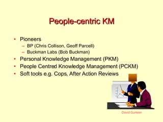 People-centric KM Pioneers BP (Chris Collison, Geoff Parcell) Buckman Labs (Bob Buckman) Personal Knowledge Management (PKM) People Centred Knowledge Management (PCKM) Soft tools e.g. Cops, After Action Reviews 