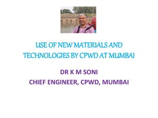 USE OF NEW MATERIALS AND
TECHNOLOGIES BY CPWD AT MUMBAI
DR K M SONI
CHIEF ENGINEER, CPWD, MUMBAI
 