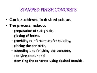 STAMPED FINISH CONCRETE
• Can be achieved in desired colours
• The process includes
– preparation of sub-grade,
– placing of forms,
– providing reinforcement for stability,
– placing the concrete,
– screeding and finishing the concrete,
– applying colour and
– stamping the concrete using desired moulds.
 