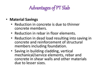 Advantages of PT Slab
• Material Savings
• Reduction in concrete is due to thinner
concrete members.
• Reduction in rebar in floor elements.
• Reduction in dead load resulting into saving in
concrete and reinforcement of structural
members including foundation.
• Saving in building cladding, vertical
mechanical/service elements, rebar and
concrete in shear walls and other materials
due to lesser sizes.
 