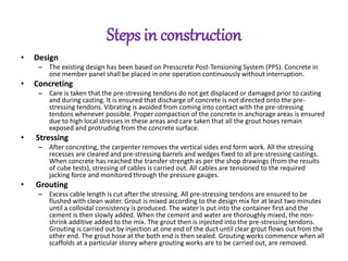 Steps in construction
• Design
– The existing design has been based on Presscrete Post-Tensioning System (PPS). Concrete in
one member panel shall be placed in one operation continuously without interruption.
• Concreting
– Care is taken that the pre-stressing tendons do not get displaced or damaged prior to casting
and during casting. It is ensured that discharge of concrete is not directed onto the pre-
stressing tendons. Vibrating is avoided from coming into contact with the pre-stressing
tendons whenever possible. Proper compaction of the concrete in anchorage areas is ensured
due to high local stresses in these areas and care taken that all the grout hoses remain
exposed and protruding from the concrete surface.
• Stressing
– After concreting, the carpenter removes the vertical sides end form work. All the stressing
recesses are cleared and pre-stressing barrels and wedges fixed to all pre-stressing castings.
When concrete has reached the transfer strength as per the shop drawings (from the results
of cube tests), stressing of cables is carried out. All cables are tensioned to the required
jacking force and monitored through the pressure gauges.
• Grouting
– Excess cable length is cut after the stressing. All pre-stressing tendons are ensured to be
flushed with clean water. Grout is mixed according to the design mix for at least two minutes
until a colloidal consistency is produced. The water is put into the container first and the
cement is then slowly added. When the cement and water are thoroughly mixed, the non-
shrink additive added to the mix. The grout then is injected into the pre-stressing tendons.
Grouting is carried out by injection at one end of the duct until clear grout flows out from the
other end. The grout hose at the both end is then sealed. Grouting works commence when all
scaffolds at a particular storey where grouting works are to be carried out, are removed.
 