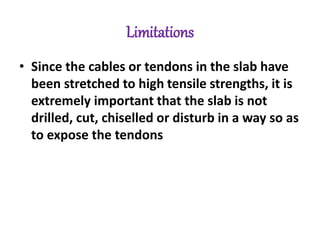 Limitations
• Since the cables or tendons in the slab have
been stretched to high tensile strengths, it is
extremely important that the slab is not
drilled, cut, chiselled or disturb in a way so as
to expose the tendons
 