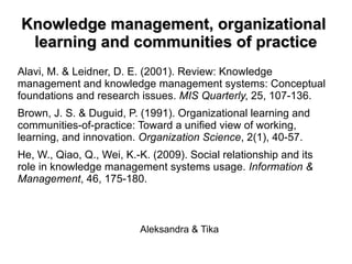 KKnnoowwlleeddggee mmaannaaggeemmeenntt,, oorrggaanniizzaattiioonnaall 
lleeaarrnniinngg aanndd ccoommmmuunniittiieess ooff pprraaccttiiccee 
Alavi, M. & Leidner, D. E. (2001). Review: Knowledge 
management and knowledge management systems: Conceptual 
foundations and research issues. MIS Quarterly, 25, 107-136. 
Brown, J. S. & Duguid, P. (1991). Organizational learning and 
communities-of-practice: Toward a unified view of working, 
learning, and innovation. Organization Science, 2(1), 40-57. 
He, W., Qiao, Q., Wei, K.-K. (2009). Social relationship and its 
role in knowledge management systems usage. Information & 
Management, 46, 175-180. 
Aleksandra & Tika 
 