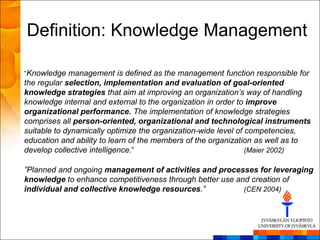 Definition: Knowledge Management

“Knowledge management is defined as the management function responsible for
the regular selection, implementation and evaluation of goal-oriented
knowledge strategies that aim at improving an organization’s way of handling
knowledge internal and external to the organization in order to improve
organizational performance. The implementation of knowledge strategies
comprises all person-oriented, organizational and technological instruments
suitable to dynamically optimize the organization-wide level of competencies,
education and ability to learn of the members of the organization as well as to
develop collective intelligence.“                               (Maier 2002)

”Planned and ongoing management of activities and processes for leveraging
knowledge to enhance competitiveness through better use and creation of
individual and collective knowledge resources.”           (CEN 2004)
 