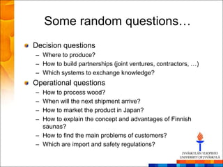 Some random questions…
Decision questions
– Where to produce?
– How to build partnerships (joint ventures, contractors, …)
– Which systems to exchange knowledge?
Operational questions
– How to process wood?
– When will the next shipment arrive?
– How to market the product in Japan?
– How to explain the concept and advantages of Finnish
  saunas?
– How to find the main problems of customers?
– Which are import and safety regulations?
 