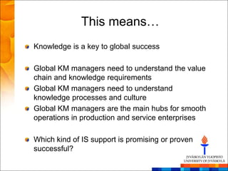 This means…
Knowledge is a key to global success

Global KM managers need to understand the value
chain and knowledge requirements
Global KM managers need to understand
knowledge processes and culture
Global KM managers are the main hubs for smooth
operations in production and service enterprises

Which kind of IS support is promising or proven
successful?
 