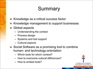 Summary
Knowledge as a critical success factor
Knowledge management to support businesses
Global aspects
–   Understanding the context
–   Process design
–   Systems and tool support
–   Cultural aspects
Social Software as a promising tool to combine
human- and technology-orientation
– Which tools for which context?
– How to overcome cultural differences?
– How to embed tools?
 