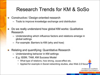 Research Trends for KM & SoSo
Constructive / Design-oriented research
– Tools to improve knowledge exchange and distribution


Do we really understand how global KM works: Qualitative
Research
– Understanding which influence factors and relations emerge in
  global settings
– For example: Barriers to KM (why and how)


Relating and quantifying: Quantitative Research
– Understanding behavior in KM settings
– E.g. ISSM, TAM, KM Success Model
    • What type of relations, how strong, cause-effect etc.
    • Applied for example in Social networking studies, also Web 2.0 focus
 