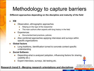Methodology to capture barriers
        Different approaches depending on the discipline and maturity of the field

           KM
                Observation, ethnographic approaches
                     Relying on the rigor of the researcher
                     The main authors often experts with long history in the field
                Experiences
                     Documented best practices, policies
               Also combined approaches applying interviews and surveys within
               specific organizations
           Global factors
               Long traditions, identification turned to concrete context specific
               understanding
           Social Software
               Depending what is analyzed (adoption, influencing factors for sharing,
               usability etc.)
               Expert interviews, surveys, lab testing etc.


Research trend II - Merging research orientations and disciplines
 