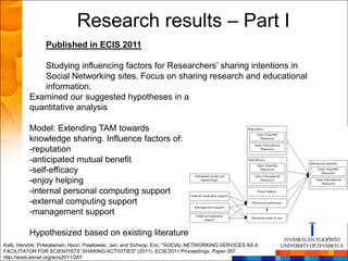 Research results – Part I
                 Published in ECIS 2011

             Studying influencing factors for Researchers’ sharing intentions in
             Social Networking sites. Focus on sharing research and educational
             information.
          Examined our suggested hypotheses in a
          quantitative analysis

          Model: Extending TAM towards
          knowledge sharing. Influence factors of:
          -reputation
          -anticipated mutual benefit
          -self-efficacy
          -enjoy helping
          -internal personal computing support
          -external computing support
          -management support

          Hypothesized based on existing literature
Kalb, Hendrik; Pirkkalainen, Henri; Pawlowski, Jan; and Schoop, Eric, "SOCIAL NETWORKING SERVICES AS A
FACILITATOR FOR SCIENTISTS’ SHARING ACTIVITIES" (2011). ECIS 2011 Proceedings. Paper 267.
http://aisel.aisnet.org/ecis2011/267
 