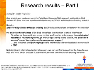 Research results – Part I
        Survey: 54 eligible responses

        Data analysis was conducted using the Partial Least Squares (PLS) approach and the SmartPLS
        software. PLS is a structural equation modeling technique (SEM) – well fitting to confirmatory research

        Results:
        Expected reputation through sharing activities is an important predictor of the intention

        the perceived usefulness of an SNS influences the intention to share information
             To influence the usefulness in our context we found as antecedents the anticipated
             reciprocal relationships through knowledge sharing in the system, the perceived
             ease of use of the system and management support
             ….and Influence of enjoy helping on the intention to share educational resources in
             a SNS

        Not significant: internal and external support, we can not find support for the hypotheses
        H5a and H5b, which propose a positive influence of self-efficacy on sharing behavior.




Kalb, Hendrik; Pirkkalainen, Henri; Pawlowski, Jan; and Schoop, Eric, "SOCIAL NETWORKING SERVICES AS A
FACILITATOR FOR SCIENTISTS’ SHARING ACTIVITIES" (2011). ECIS 2011 Proceedings. Paper 267.
http://aisel.aisnet.org/ecis2011/267
 