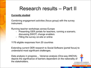 Research results – Part II
Currently studied

Combining engagement activities (focus group) with the survey
instrument.

Running teacher workshops across Europe
   - Presenting OER portals for teachers, running a scenario,
      discussing SWOT, change enablers
   - Filling the survey on-site or online

1176 eligible responses from 20 countries

Extending current OER research to Social Software (portal focus) to
understand most significant challenges.

Data analysis in progress… Variance analysis (One-way ANOVA)
depicts the significance of barriers dependent on the nationality of
the stakeholders.
 